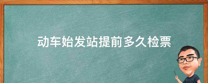 动车始发站提前多久检票 动车始发站提前多久检票上车