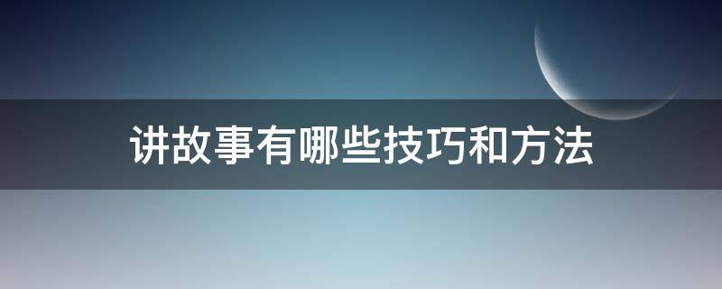 讲故事有哪些技巧和方法 讲好故事的方法和技巧有哪些