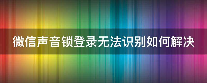 微信声音锁登录无法识别如何解决（微信用声音锁登录无法识别怎么办）