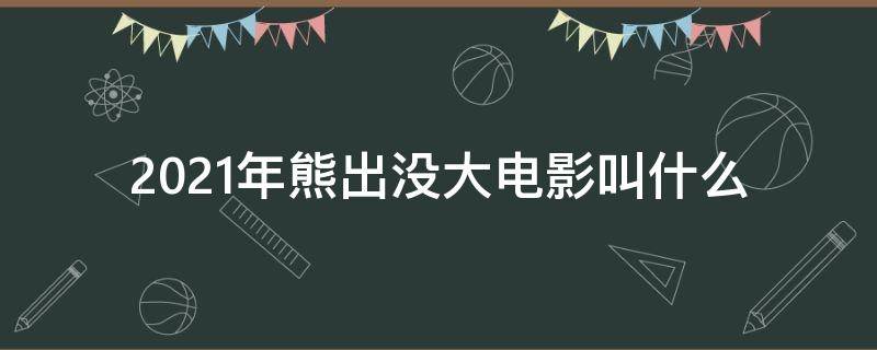 2021年熊出没大电影叫什么 2021年熊出没大电影叫什么名字