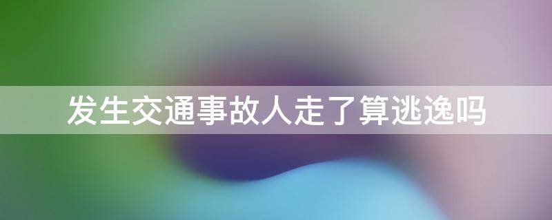 发生交通事故人走了算逃逸吗（发生交通事故人跑了算逃逸吗）