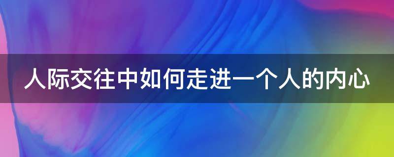 人际交往中如何走进一个人的内心（到底怎样做才能走进一个人的内心）