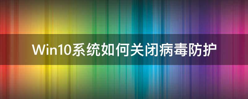 Win10系统如何关闭病毒防护（如何关掉win10的病毒防护）