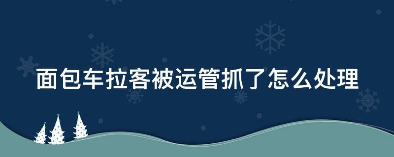 面包车拉客被运管抓了怎么处理 面包车拉客被运管抓了怎么处理的