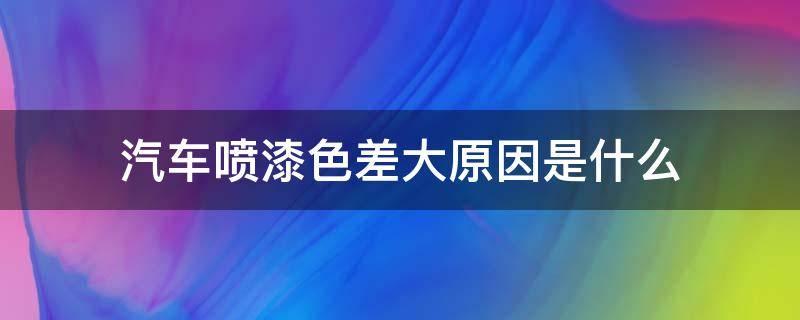 汽车喷漆色差大原因是什么（新车喷漆色差明显吗）