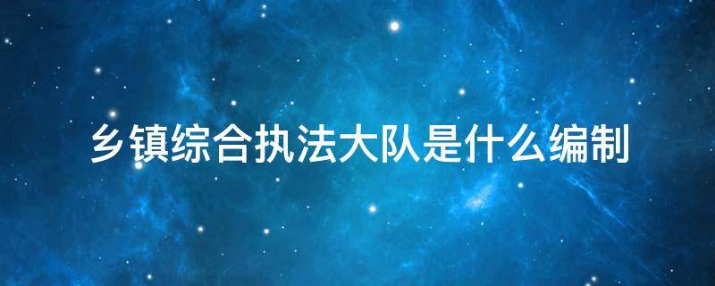 乡镇综合执法大队是什么编制 乡镇综合执法大队是什么编制2020