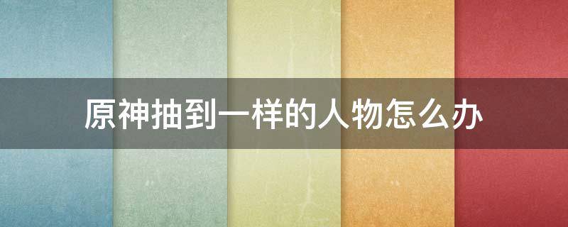 原神抽到一样的人物怎么办 原神抽到一样的角色怎么办