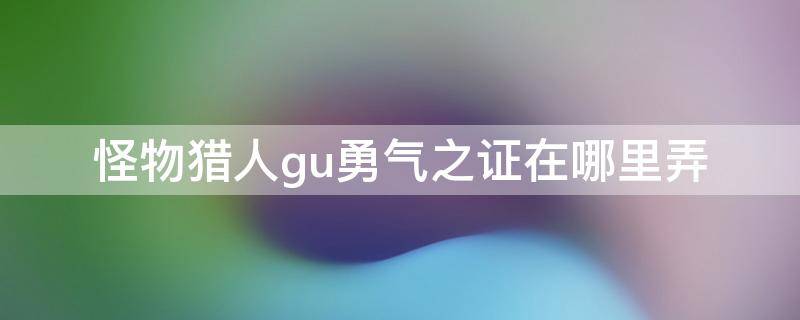 怪物猎人gu勇气之证在哪里弄 怪物猎人gu勇气之证g在哪里弄