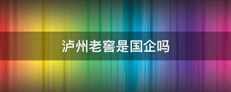 泸州老窖是国企吗 泸州老窖有限公司是国企吗