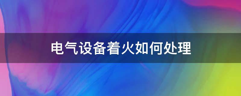 电气设备着火如何处理（电气设备着火如何处理?）