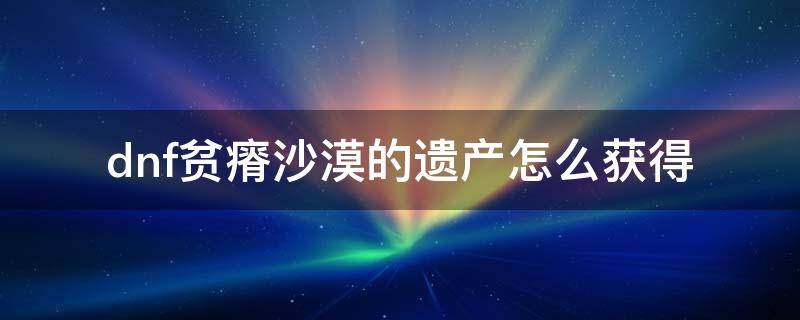 dnf贫瘠沙漠的遗产怎么获得 地下城贫瘠沙漠的遗产怎么得到