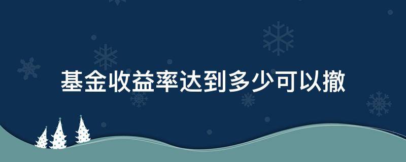 基金收益率达到多少可以撤（基金收益率达到10就要撤回了吗）