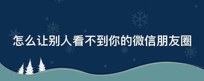 怎么让别人看不到你的微信朋友圈 怎么让别人看不到你微信朋友圈的评论