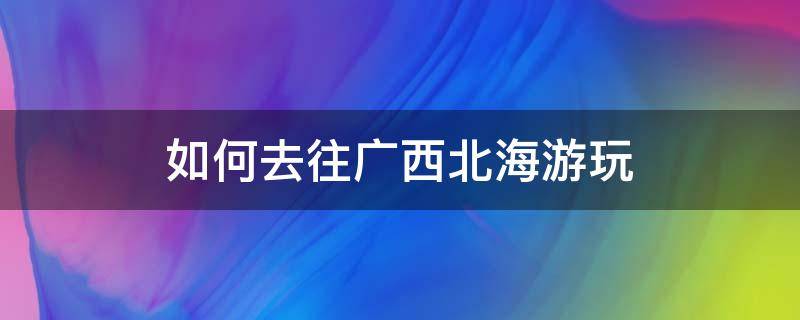 如何去往广西北海游玩（去广西北海怎么玩）