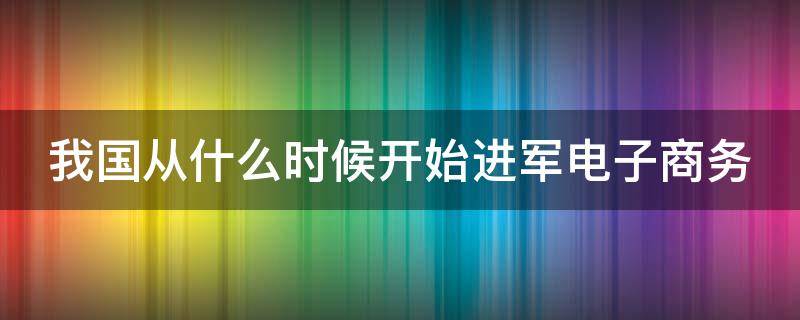 我国从什么时候开始进军电子商务 我国从什么时候开始进军电子商务城市