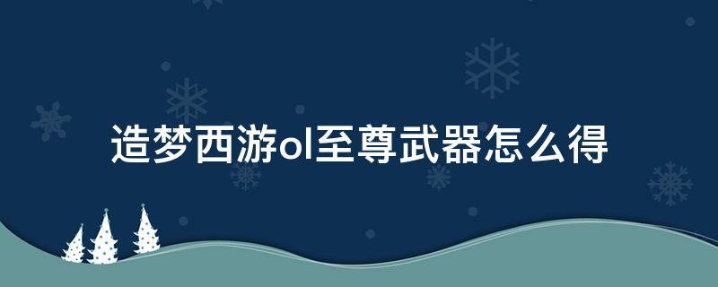 造梦西游ol至尊武器怎么得（造梦西游ol至尊武器怎么获得）