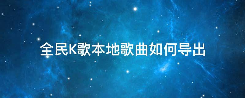 全民K歌本地歌曲如何导出 全民k歌怎么导出本地