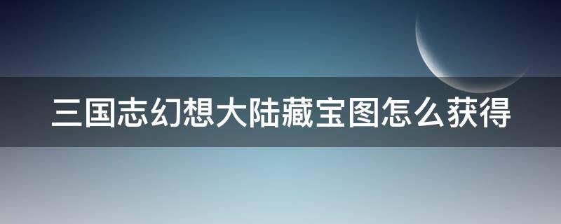 三国志幻想大陆藏宝图怎么获得（三国志幻想大陆藏宝图怎么获得最快）