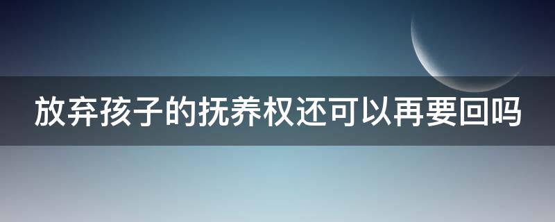 放弃孩子的抚养权还可以再要回吗（如果放弃孩子的抚养权,孩子以后就没有继承权吗）