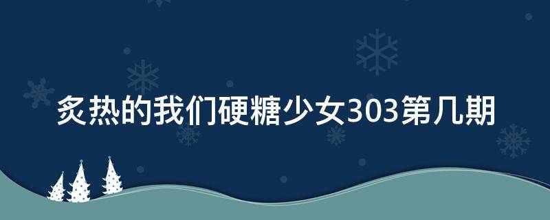 炙热的我们硬糖少女303第几期 炙热的我们硬糖是哪一期