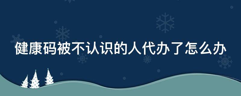 健康码被不认识的人代办了怎么办 健康码被不认识的人代办了怎么办,如何解除