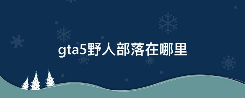 gta5野人部落在哪里 gta5野人部落在哪里地图