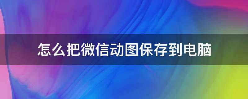 怎么把微信动图保存到电脑 怎么把微信动图保存到电脑上