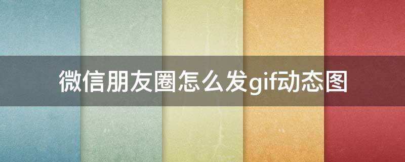 微信朋友圈怎么发gif动态图 微信朋友圈怎么发gif动态图片