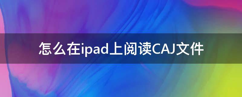 怎么在ipad上阅读CAJ文件 ipad上怎么下载caj阅读器