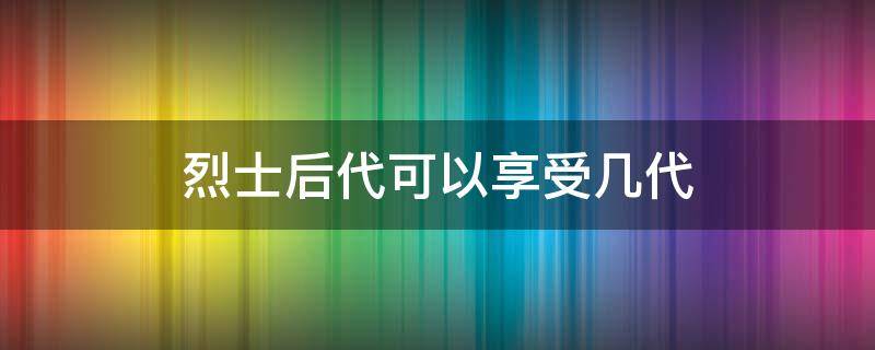 烈士后代可以享受几代（革命烈士后代可以享受几代）