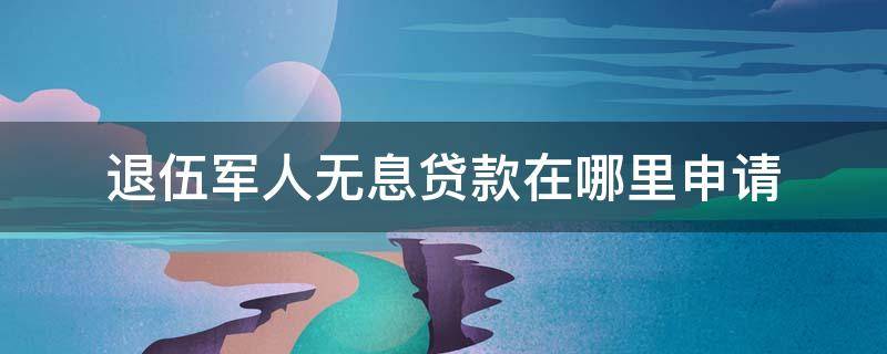 退伍军人无息贷款在哪里申请 退伍军人无息贷款在哪里申请2021