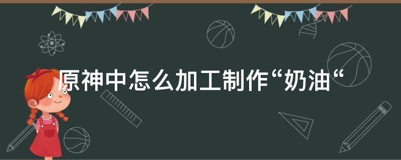 原神中怎么加工制作“奶油“（原神牛奶怎么做）