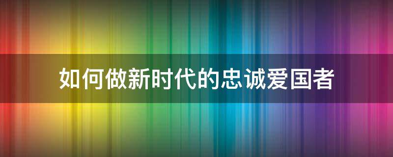 如何做新时代的忠诚爱国者 如何做新时代的忠诚爱国者1500论文