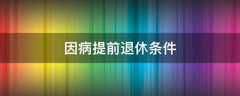 因病提前退休条件（因病提前退休条件最新规定2021）