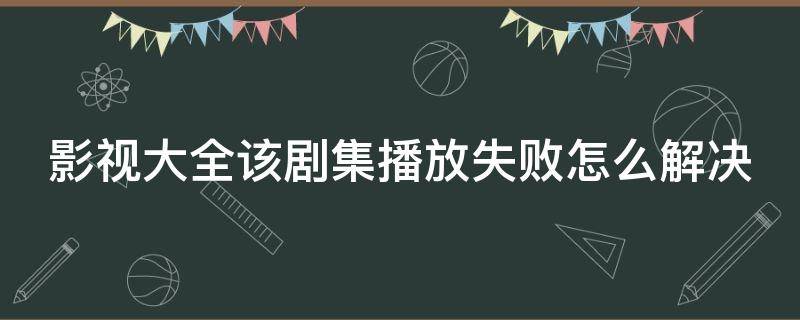 影视大全该剧集播放失败怎么解决 影视大全总是播放失败