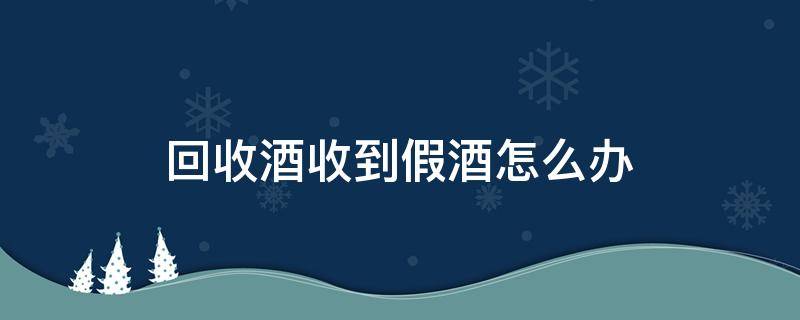 回收酒收到假酒怎么办（回收假酒再销售怎么处理）