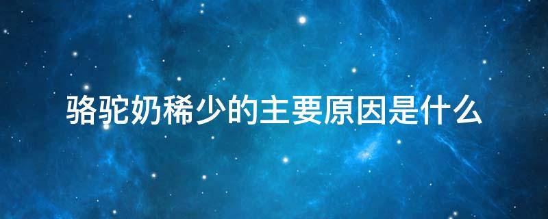 骆驼奶稀少的主要原因是什么 骆驼奶稀少的主要原因是什么A自然环境的破坏