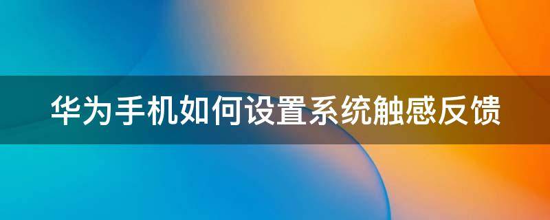 华为手机如何设置系统触感反馈（华为系统触感反馈有必要打开吗）