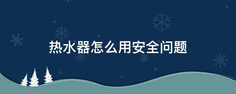 热水器怎么用安全问题（热水器怎么保证安全）