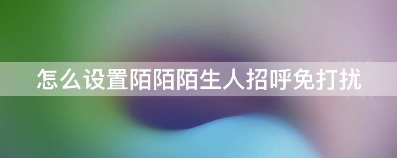 怎么设置陌陌陌生人招呼免打扰（陌陌上如何设置陌生人打招呼）