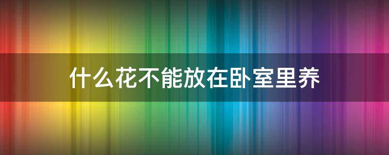 什么花不能放在卧室里养（什么花不可以放在卧室里养）