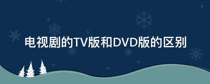 电视剧的TV版和DVD版的区别（电视剧tv版跟dvd版的区别）