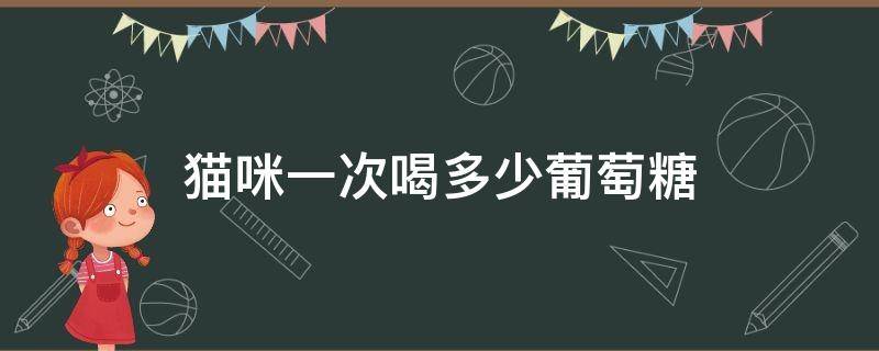 猫咪一次喝多少葡萄糖 给猫咪吃葡萄糖,一天不要超过多少毫升?