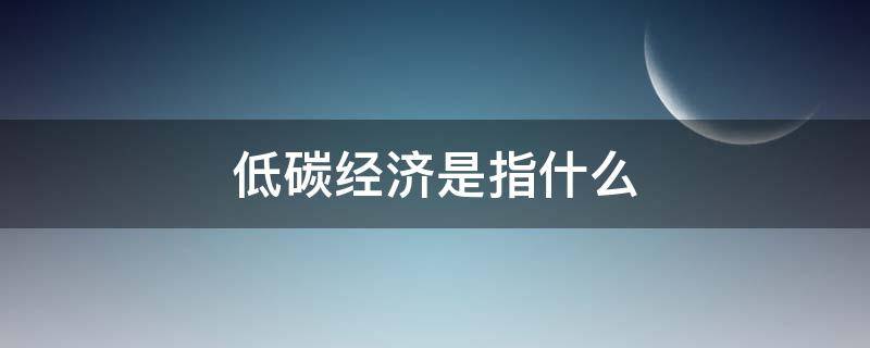 低碳经济是指什么 低碳经济的定义