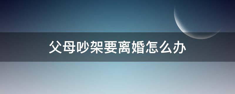 父母吵架要离婚怎么办（父母吵架吵到想离婚该怎么办）