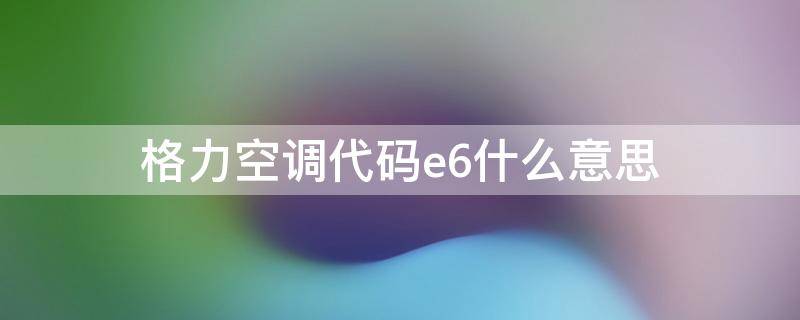 格力空调代码e6什么意思（格力空调e6代码是什么意思）