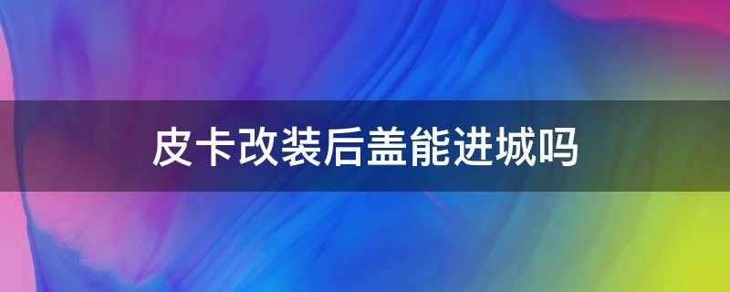 皮卡改装后盖能进城吗（皮卡车改装后盖可以进市区不）