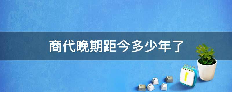 商代晚期距今多少年了（商代是多少年前）