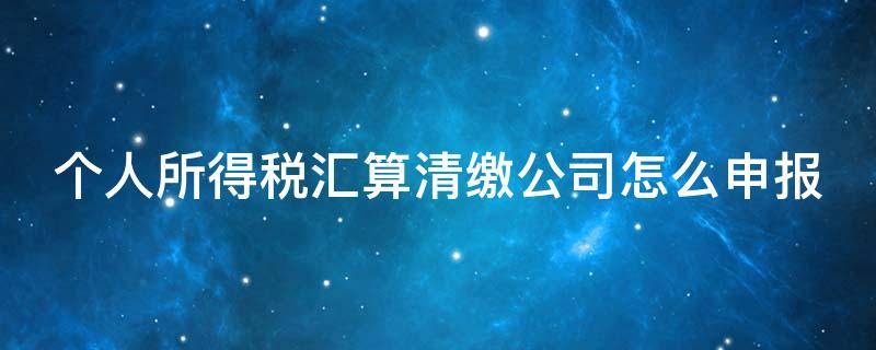 个人所得税汇算清缴公司怎么申报（个人所得税汇算清缴单位申报流程）