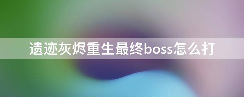 遗迹灰烬重生最终boss怎么打 灰烬遗迹重生最后boss怎么打